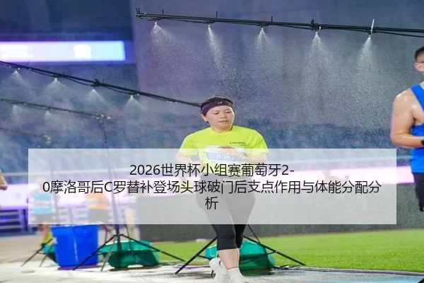 2026世界杯小组赛葡萄牙2-0摩洛哥后C罗替补登场头球破门后支点作用与体能分配分析